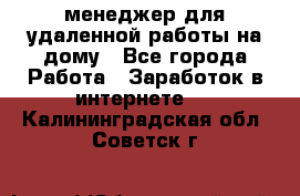 менеджер для удаленной работы на дому - Все города Работа » Заработок в интернете   . Калининградская обл.,Советск г.